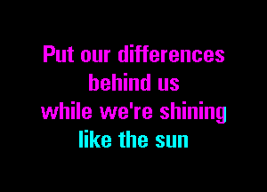 Put our differences
behind us

while we're shining
like the sun