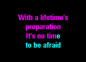 With a lifetime's
preparation

It's no time
to be afraid
