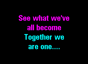 See what we've
all become

Together we
are one....