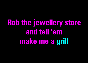 Bob the jewellery store

and tell 'em
make me a grill