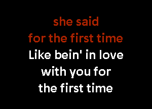 she said
for the first time

Like bein' in love
with you for
the first time