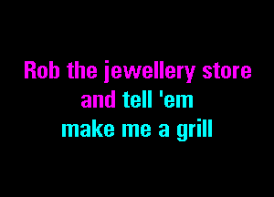 Bob the jewellery store

and tell 'em
make me a grill