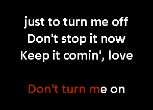 just to turn me off
Don't stop it now

Keep it comin', love

Don't turn me on
