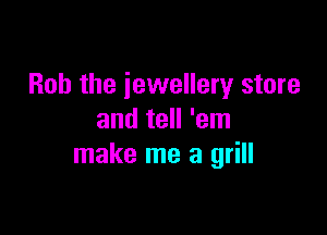 Bob the jewellery store

and tell 'em
make me a grill