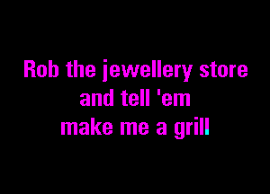 Bob the jewellery store

and tell 'em
make me a grill