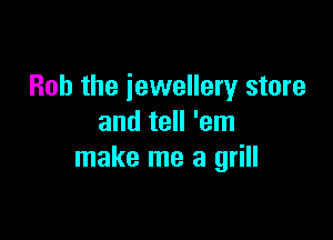 Bob the jewellery store

and tell 'em
make me a grill