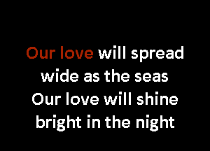 Our love will spread

wide as the seas
Our love will shine
bright in the night