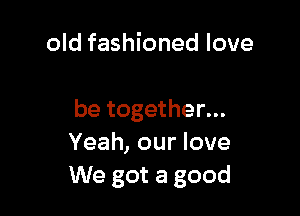 old fashioned love

be together...
Yeah, our love
We got a good