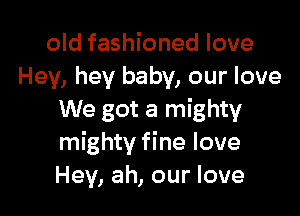 old fashioned love
Hey, hey baby, our love

We got a mighty
mighty fine love
Hey, ah, our love