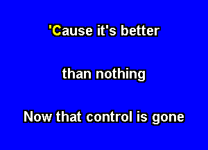 'Cause it's better

than nothing

Now that control is gone