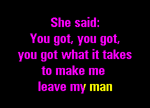 She saidt
You got, you got.

you got what it takes
to make me
leave my man