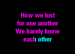 How we lust
for one another

We barely know
each other