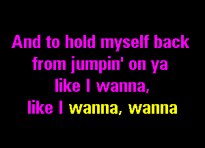 And to hold myself back
from iumpin' on ya

like I wanna,
like I wanna, wanna