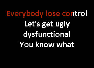 Everybody lose control
Let's get ugly

dysfunctional
You know what