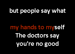 but people say what

my hands to myself
The doctors say
you're no good