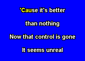 'Cause it's better

than nothing

Now that control is gone

It seems unreal
