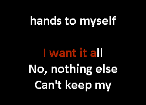 hands to myself

I want it all
No, nothing else
Can't keep my