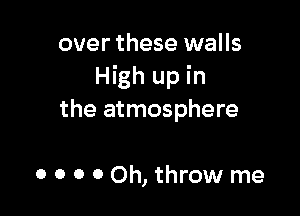 over these walls
High up in

the atmosphere

0 o o 0 Oh, throw me