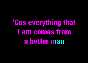 'Cos everything that

I am comes from
a better man