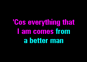 'Cos everything that

I am comes from
a better man