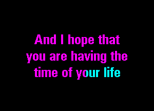 And I hope that

you are having the
time of your life