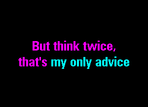 But think twice,

that's my only advice