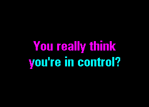 You really think

you're in control?