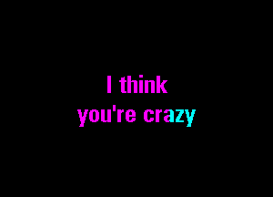 I think

you're crazy