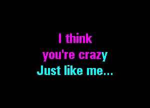 I think

you're crazy
Just like me...