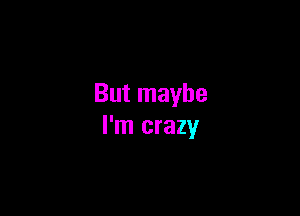 But maybe

I'm crazy