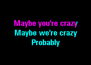 Maybe you're crazy

Maybe we're crazy
Probably