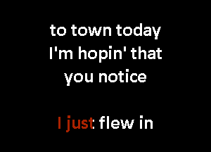 to town today
I'm hopin' that
you notice

I just flew in