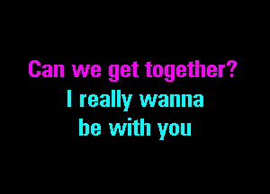 Can we get together?

I really wanna
be with you