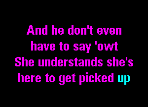 And he don't even
have to say 'owt

She understands she's
here to get picked up