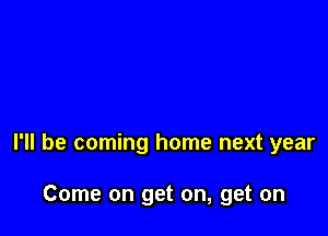 I'll be coming home next year

Come on get on, get on