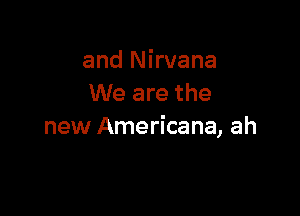 and Nirvana
We are the

new Americana, ah