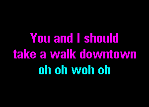 You and I should

take a walk downtown
oh oh woh oh