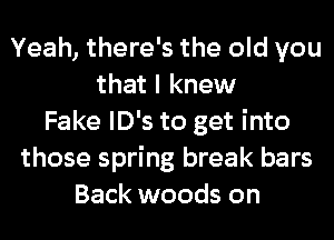 Yeah, there's the old you
that I knew
Fake lD's to get into
those spring break bars
Back woods on