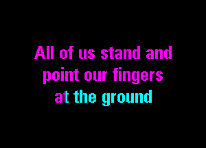 All of us stand and

point our fingers
at the ground