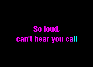 So loud.

can't hear you call