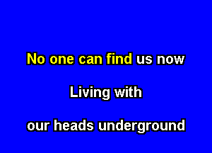 No one can find us now

Living with

our heads underground