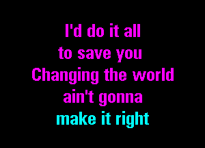 I'd do it all
to save you

Changing the world
ain't gonna
make it right