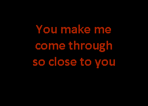 You make me
come through

so close to you