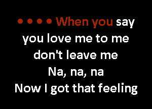 0 0 0 0 When you say
you love me to me

don't leave me
Na, na, na
Now I got that feeling