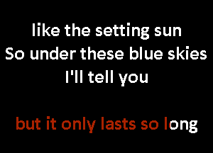 like the setting sun
80 under these blue skies
I'll tell you

but it only lasts so long