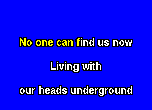 No one can find us now

Living with

our heads underground