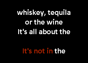 whiskey, tequila
or the wine
It's all about the

It's not in the