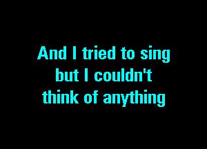 And I tried to sing

but I couldn't
think of anything