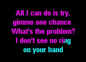 All I can do is try,
gimme one chance

What's the problem?
I don't see no ring
on your hand