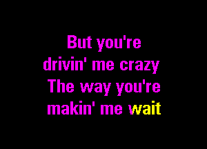 But you're
drivin' me crazy

The way you're
makin' me wait